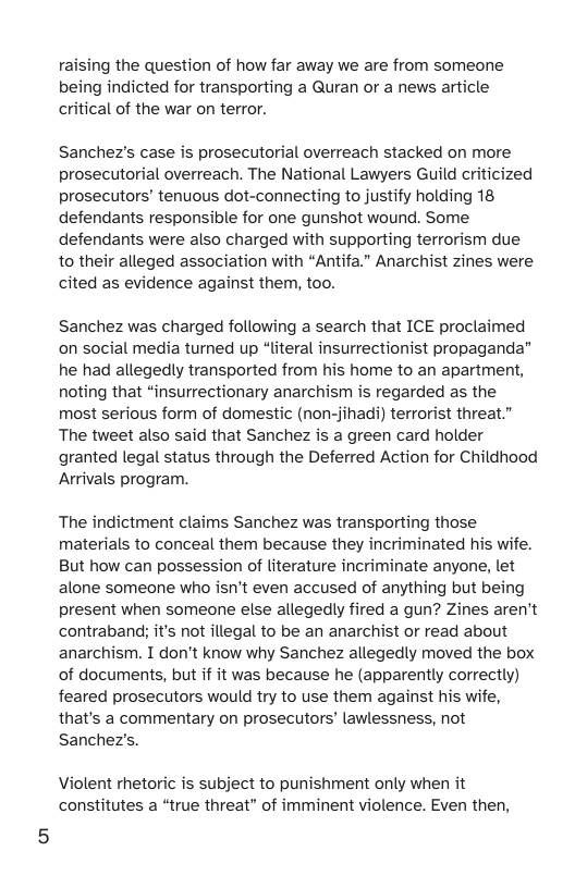 raising the question of how far away we are from someone being indicted for transporting a Quran or a news article critical of the war on terror. Sanchez’s case is prosecutorial overreach stacked on more prosecutorial overreach. The National Lawyers Guild criticized prosecutors’ tenuous dot-connecting to justify holding 18 defendants responsible for one gunshot wound. Some defendants were also charged with supporting terrorism due to their alleged association with “Antifa.” Anarchist zines were cited as evidence against them, too. Sanchez was charged following a search that ICE proclaimed on social media turned up “literal insurrectionist propaganda” he had allegedly transported from his home to an apartment, noting that “insurrectionary anarchism is regarded as the most serious form of domestic (non-jihadi) terrorist threat.” The tweet also said that Sanchez is a green card holder granted legal status through the Deferred Action for Childhood Arrivals program. The indictment claims Sanchez was transporting those materials to conceal them because they incriminated his wife. But how can possession of literature incriminate anyone, let alone someone who isn’t even accused of anything but being present when someone else allegedly fired a gun? Zines aren’t contraband; it’s not illegal to be an anarchist or read about anarchism. I don’t know why Sanchez allegedly moved the box of documents, but if it was because he (apparently correctly) feared prosecutors would try to use them against his wife, that’s a commentary on prosecutors’ lawlessness, not Sanchez’s. Violent rhetoric is subject to punishment only when it constitutes a “true threat” of imminent violence. Even then,